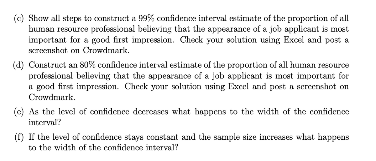 (c) Show all steps to construct a 99% confidence interval estimate of the proportion of all
human resource professional believing that the appearance of a job applicant is most
important for a good first impression. Check your solution using Excel and post a
screenshot on Crowdmark.
(d) Construct an 80% confidence interval estimate of the proportion of all human resource
professional believing that the appearance of a job applicant is most important for
a good first impression. Check your solution using Excel and post a screenshot on
Crowdmark.
(e) As the level of confidence decreases what happens to the width of the confidence
interval?
(f) If the level of confidence stays constant and the sample size increases what happens
to the width of the confidence interval?
