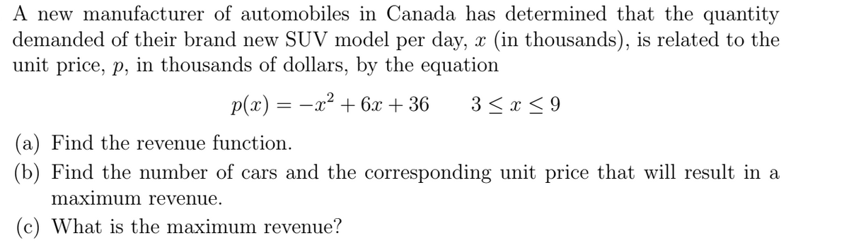 A new manufacturer of automobiles in Canada has determined that the quantity
demanded of their brand new SUV model per day, x (in thousands), is related to the
unit price, p, in thousands of dollars, by the equation
p(x) = -x² + 6x + 36
3 <x < 9
(a) Find the revenue function.
(b) Find the number of cars and the corresponding unit price that will result in a
maximum revenue.
(c) What is the maximum revenue?
