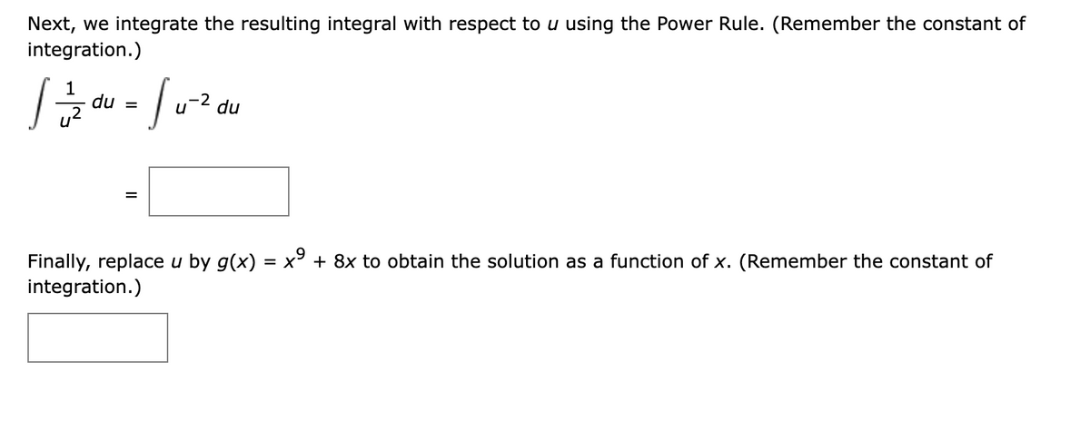 Next, we integrate the resulting integral with respect to u using the Power Rule. (Remember the constant of
integration.)
du =
du
Finally, replace u by g(x) = x° + 8x to obtain the solution as a function of x. (Remember the constant of
integration.)
