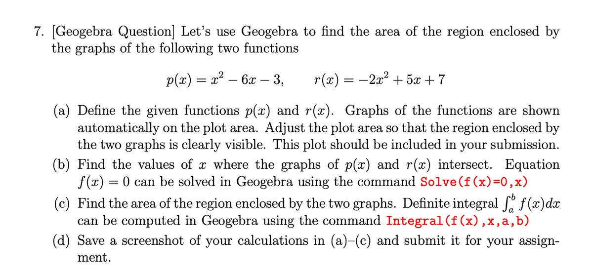 7. [Geogebra Question] Let's use Geogebra to find the area of the region enclosed by
the graphs of the following two functions
p(x) = x² – 6x – 3,
r(x) = -2x2 + 5x + 7
(a) Define the given functions p(x) and r(x). Graphs of the functions are shown
automatically on the plot area. Adjust the plot area so that the region enclosed by
the two graphs is clearly visible. This plot should be included in your submission.
(b) Find the values of x where the graphs of p(x) and r(x) intersect. Equation
f (x) = 0 can be solved in Geogebra using the command Solve(f(x)=0,x)
egral ſ. f(x)dx
(c) Find the area of the region enclosed by the two graphs. Definite
can be computed in Geogebra using the command Integral (f(x),x,a,b)
(d) Save a screenshot of your calculations in (a)-(c) and submit it for your assign-
ment.
