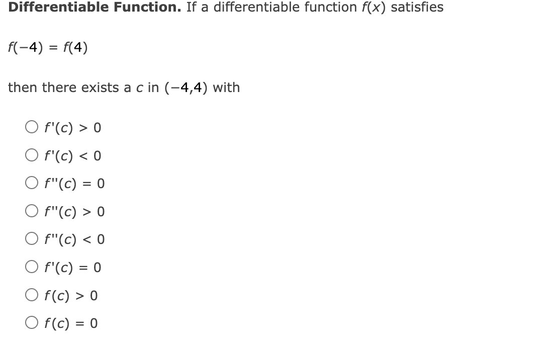 Differentiable Function. If a differentiable function f(x) satisfies
f(-4) = f(4)
then there exists a c in (-4,4) with
O f'(c) > 0
O f'(c) < 0
O f"(c) = 0
O f"(c) > 0
O f"(c) < 0
O f'(c) = 0
O f(c) > 0
O f(c) = 0
