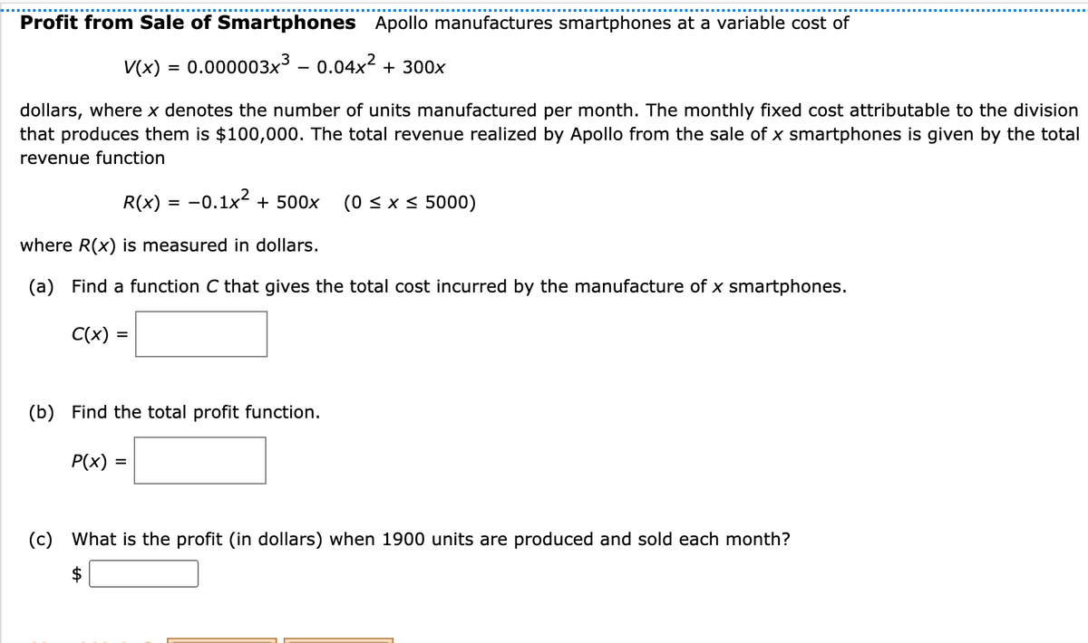 Profit from Sale of Smartphones Apollo manufactures smartphones at a variable cost of
V(x) = 0.000003x³ – 0.04x2 + 300x
%3D
-
dollars, where x denotes the number of units manufactured per month. The monthly fixed cost attributable to the division
that produces them is $100,000. The total revenue realized by Apollo from the sale of x smartphones is given by the total
revenue function
R(x) = -0.1x2 + 500x
(0 < x < 5000)
%3D
where R(x) is measured in dollars.
(a) Find a function C that gives the total cost incurred by the manufacture of x smartphones.
C(x)
(b) Find the total profit function.
P(x) =
(c) What is the profit (in dollars) when 1900 units are produced and sold each month?

