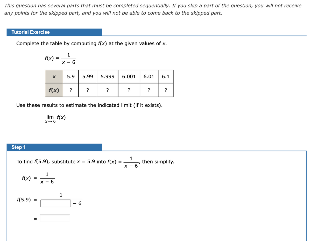 This question has several parts that must be completed sequentially. If you skip a part of the question, you will not receive
any points for the skipped part, and you will not be able to come back to the skipped part.
Tutorial Exercise
Complete the table by computing f(x) at the given values of x.
1
f(x)
X -
6.
5.9
5.99
5.999
6.001
6.01
6.1
f(x)
?
?
Use these results to estimate the indicated limit (if it exists).
lim f(x)
Step 1
1
then simplify.
6'
To find f(5.9), substitute x = 5.9 into f(x)
X -
1
f(x)
X - 6
1
f(5.9)
II
