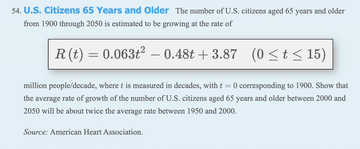 54. U.S. Citizens 65 Years and Older The number of U.S. citizens aged 65 years and older
from 1900 through 2050 is estimated to be growing at the rate of
R (t) = 0.063t²
– 0.48t + 3.87 (0 <t < 15)
-
million people/decade, where t is measured in decades, with t = 0 corresponding to 1900. Show that
the average rate of growth of the number of U.S. citizens aged 65 years and older between 2000 and
2050 will be about twice the average rate between 1950 and 2000.
Source: American Heart Association.
