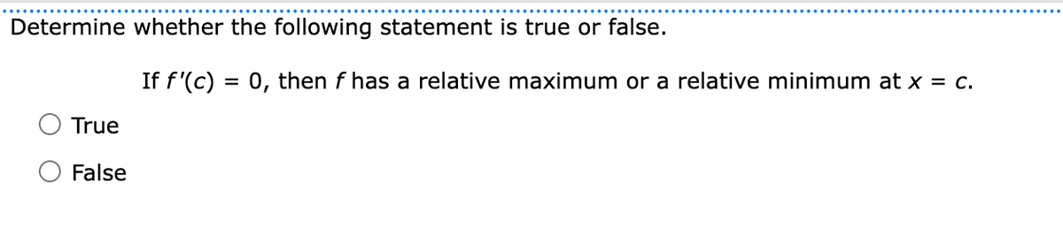 Determine whether the following statement is true or false.
If f'(c) = 0, then f has a relative maximum or a relative minimum at x = c.
True
False
