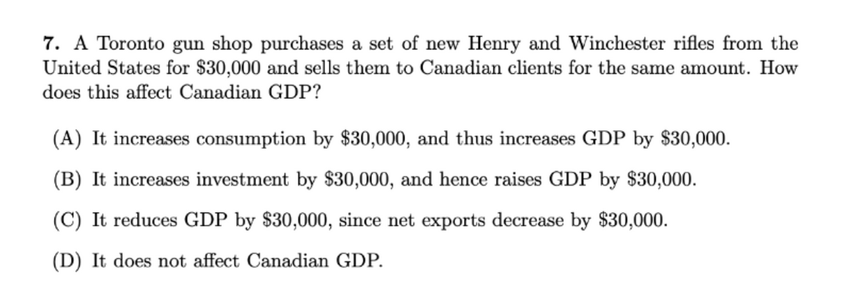 7. A Toronto gun shop purchases a set of new Henry and Winchester rifles from the
United States for $30,000 and sells them to Canadian clients for the same amount. How
does this affect Canadian GDP?
(A) It increases consumption by $30,000, and thus increases GDP by $30,000.
(B) It increases investment by $30,000, and hence raises GDP by $30,000.
(C) It reduces GDP by $30,000, since net exports decrease by $30,000.
(D) It does not affect Canadian GDP.
