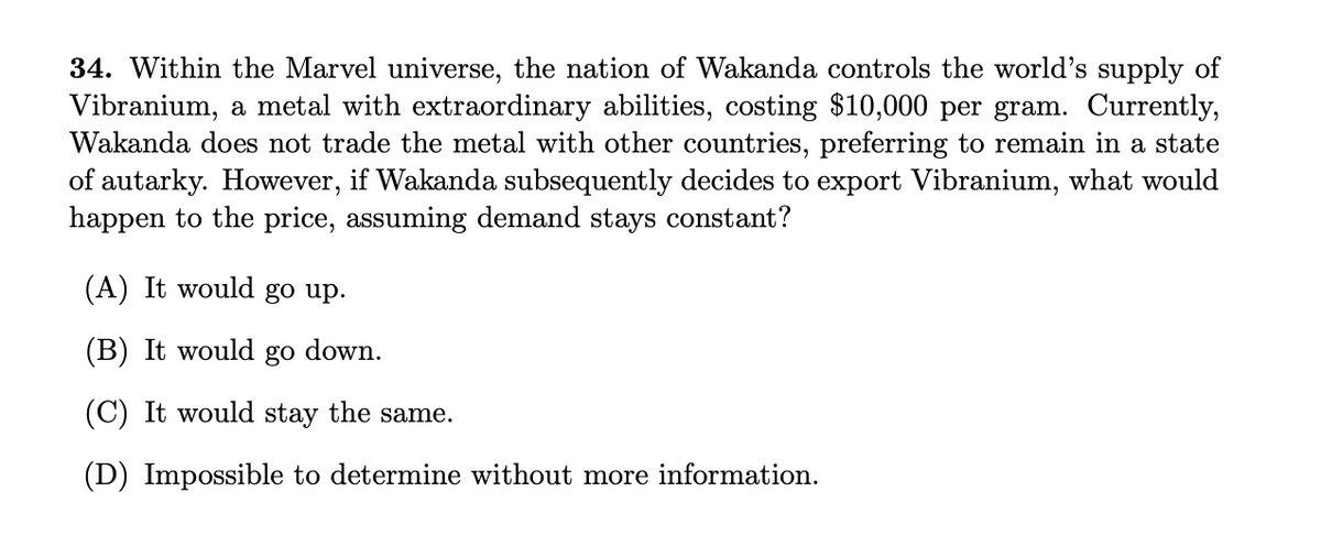 34. Within the Marvel universe, the nation of Wakanda controls the world's supply of
Vibranium, a metal with extraordinary abilities, costing $10,000 per gram. Currently,
Wakanda does not trade the metal with other countries, preferring to remain in a state
of autarky. However, if Wakanda subsequently decides to export Vibranium, what would
happen to the price, assuming demand stays constant?
(A) It would go up.
(B) It would go down.
(C) It would stay the same.
(D) Impossible to determine without more information.
