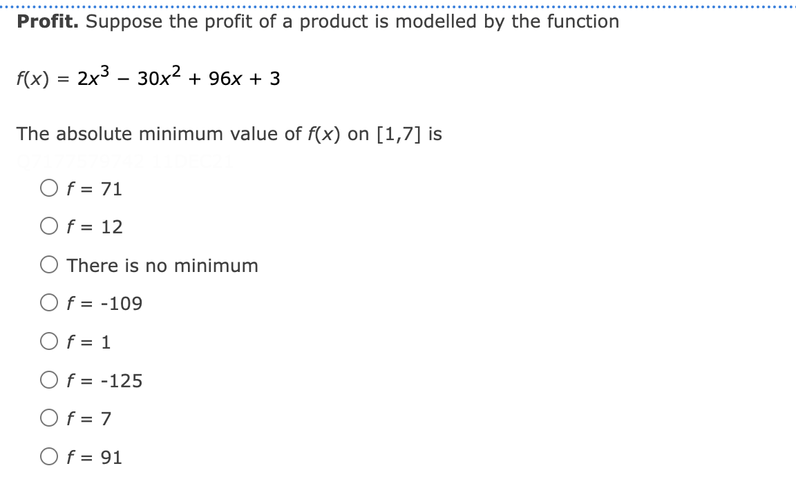 Profit. Suppose the profit of a product is modelled by the function
f(x) = 2x3 - 30x2 + 96x + 3
The absolute minimum value of f(x) on [1,7] is
Of = 71
Of = 12
There is no minimum
O f = -109
Of = 1
O f = -125
Of = 7
Of = 91
