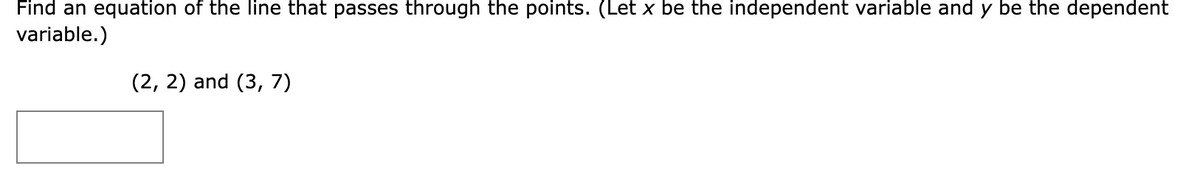 Find an equation of the line that passes through the points. (Let x be the independent variable and y be the dependent
variable.)
(2, 2) and (3, 7)
