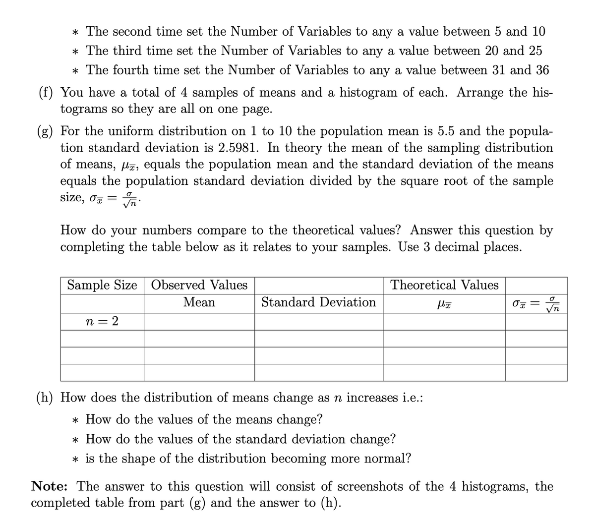 * The second time set the Number of Variables to any a value between 5 and 10
* The third time set the Number of Variables to any a value between 20 and 25
* The fourth time set the Number of Variables to any a value between 31 and 36
(f) You have a total of 4 samples of means and a histogram of each. Arrange the his-
tograms so they are all on one page.
(g) For the uniform distribution on 1 to 10 the population mean is 5.5 and the popula-
tion standard deviation is 2.5981. In theory the mean of the sampling distribution
of means, lz, equals the population mean and the standard deviation of the means
equals the population standard deviation divided by the square root of the sample
size, o7 =
How do your numbers compare to the theoretical values? Answer this question by
completing the table below as it relates to your samples. Use 3 decimal places.
Sample Size Observed Values
Theoretical Values
Mean
Standard Deviation
2
(h) How does the distribution of means change as n increases i.e.:
* How do the values of the means change?
* How do the values of the standard deviation change?
* is the shape of the distribution becoming more normal?
Note: The answer to this question will consist of screenshots of the 4 histograms, the
completed table from part (g) and the answer to (h).
