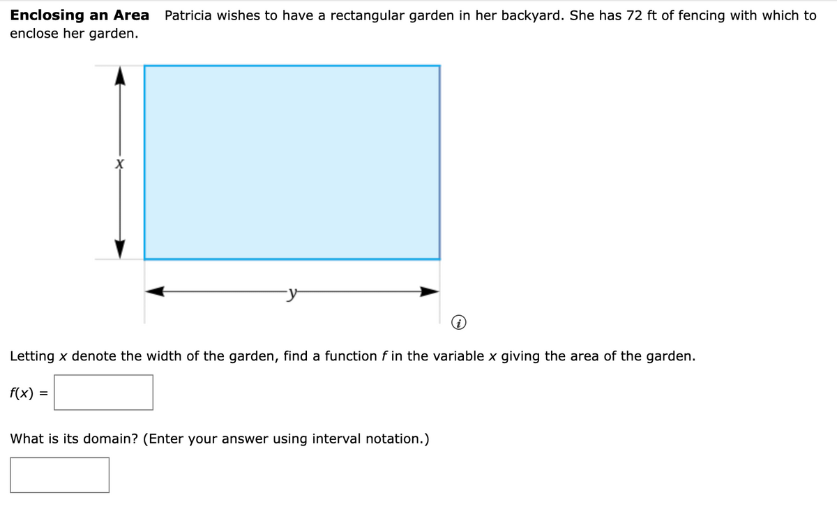 Enclosing an Area
enclose her garden.
Patricia wishes to have a rectangular garden in her backyard. She has 72 ft of fencing with which to
Letting x denote the width of the garden, find a function f in the variable x giving the area of the garden.
f(x) =
What is its domain? (Enter your answer using interval notation.)
