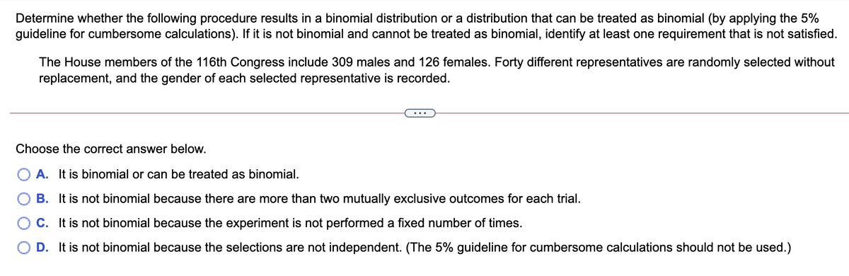Determine whether the following procedure results in a binomial distribution or a distribution that can be treated as binomial (by applying the 5%
guideline for cumbersome calculations). If it is not binomial and cannot be treated as binomial, identify at least one requirement that is not satisfied.
The House members of the 116th Congress include 309 males and 126 females. Forty different representatives are randomly selected without
replacement, and the gender of each selected representative is recorded.
Choose the correct answer below.
A. It is binomial or can be treated as binomial.
B. It is not binomial because there are more than two mutually exclusive outcomes for each trial.
C. It is not binomial because the experiment is not performed a fixed number of times.
D. It is not binomial because the selections are not independent. (The 5% guideline for cumbersome calculations should not be used.)
