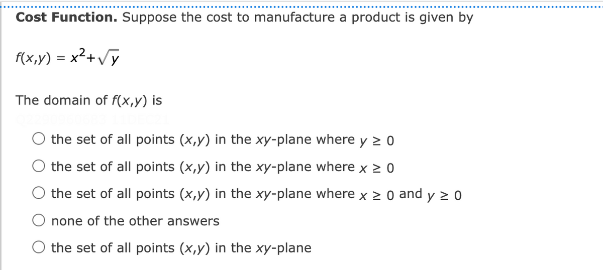 Cost Function. Suppose the cost to manufacture a product is given by
f(x,y) = x²+/y
%D
The domain of f(x,y) is
the set of all points (x,y) in the xy-plane where y > 0
O the set of all points (x,y) in the xy-plane where x > 0
the set of all points (x,y) in the xy-plane where x > 0 and y > 0
O none of the other answers
O the set of all points (x,y) in the xy-plane

