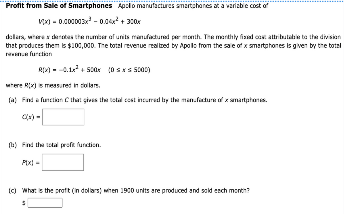 Profit from Sale of Smartphones Apollo manufactures smartphones at a variable cost of
V(x) = 0.000003x³ – 0.04x² + 300x
dollars, where x denotes the number of units manufactured per month. The monthly fixed cost attributable to the division
that produces them is $100,000. The total revenue realized by Apollo from the sale of x smartphones is given by the total
revenue function
R(x) = -0.1x² + 500x (0 < x < 5000)
where R(x) is measured in dollars.
(a) Find a function C that gives the total cost incurred by the manufacture of x smartphones.
C(x) =
(b) Find the total profit function.
P(x) =
(c) What is the profit (in dollars) when 1900 units are produced and sold each month?

