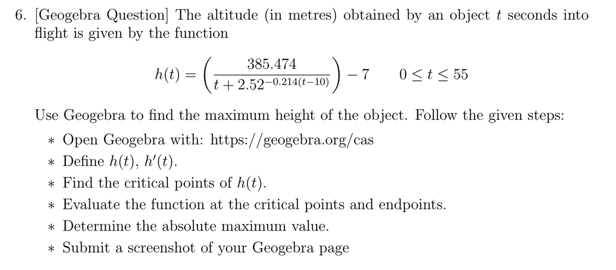 6. [Geogebra Question] The altitude (in metres) obtained by an object t seconds into
flight is given by the function
385.474
h(t)
7
0<t< 55
t + 2.52-0.214(t–10)
Use Geogebra to find the maximum height of the object. Follow the given steps:
* Open Geogebra with: https://geogebra.org/cas
* Define h(t), h'(t).
* Find the critical points of h(t).
* Evaluate the function at the critical points and endpoints.
* Determine the absolute maximum value.
* Submit a screenshot of your Geogebra page
