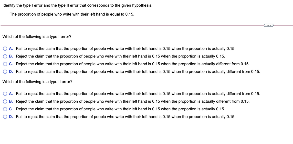 Identify the type I error and the type Il error that corresponds to the given hypothesis.
The proportion of people who write with their left hand is equal to 0.15.
Which of the following is a type I error?
A. Fail to reject the claim that the proportion of people who write with their left hand is 0.15 when the proportion is actually 0.15.
B. Reject the claim that the proportion of people who write with their left hand is 0.15 when the proportion is actually 0.15.
C. Reject the claim that the proportion of people who write with their left hand is 0.15 when the proportion is actually different from 0.15.
D. Fail to reject the claim that the proportion of people who write with their left hand is 0.15 when the proportion is actually different from 0.15.
Which of the following is a type Il error?
A. Fail to reject the claim that the proportion of people who write with their left hand is 0.15 when the proportion is actually different from 0.15.
B. Reject the claim that the proportion of people who write with their left hand is 0.15 when the proportion is actually different from 0.15.
C. Reject the claim that the proportion of people who write with their left hand is 0.15 when the proportion is actually 0.15.
D. Fail to reject the claim that the proportion of people who write with their left hand is 0.15 when the proportion is actually 0.15.
