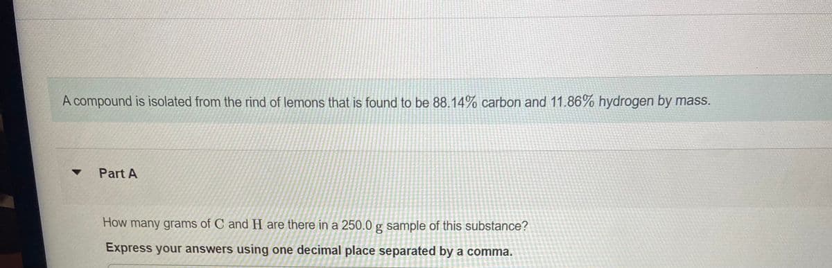 A compound is isolated from the rind of lemons that is found to be 88.14% carbon and 11.86% hydrogen by mass.
Part A
How many grams of C and H are there in a 250.0 g sample of this substance?
Express your answers using one decimal place separated by a comma.
