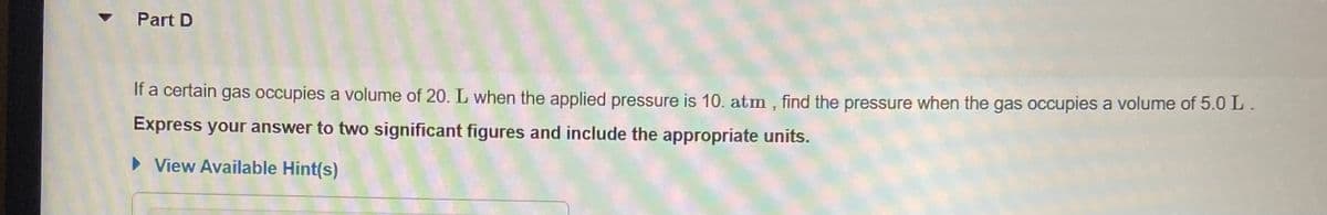 Part D
If a certain gas occupies a volume of 20. L when the applied pressure is 10. atm , find the pressure when the gas occupies a volume of 5.0 L.
Express your answer to two significant figures and include the appropriate units.
• View Available Hint(s)
