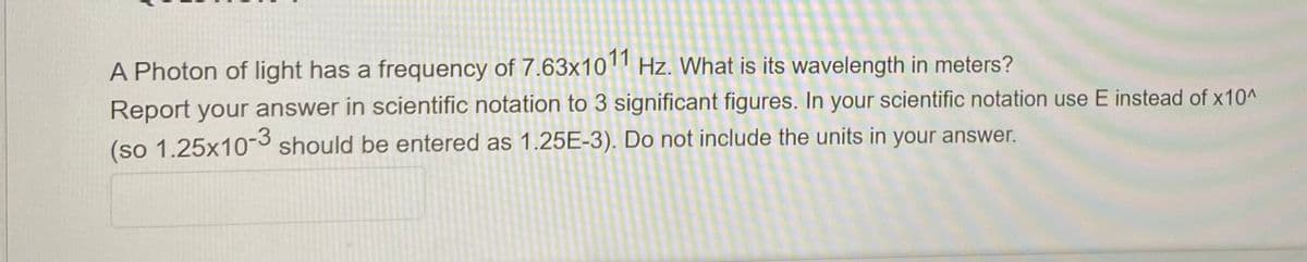 A Photon of light has a frequency of 7.63x10 Hz. What is its wavelength in meters?
Report your answer in scientific notation to 3 significant figures. In your scientific notation use E instead of x10^
(so 1.25x10-3 should be entered as 1.25E-3). Do not include the units in your answer.
