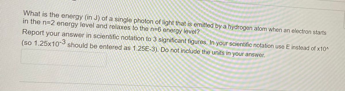 What is the energy (in J) of a single photon of light that is emitted by a hydrogen atom when an electron starts
in the n=2 energy level and relaxes to the n=6 energy level?
Report your answer in scientific notation to 3 significant figures. In your scientific notation use E instead of x10^
(so 1.25x10-3 should be entered as 1.25E-3). Do not include the units in your answer.
