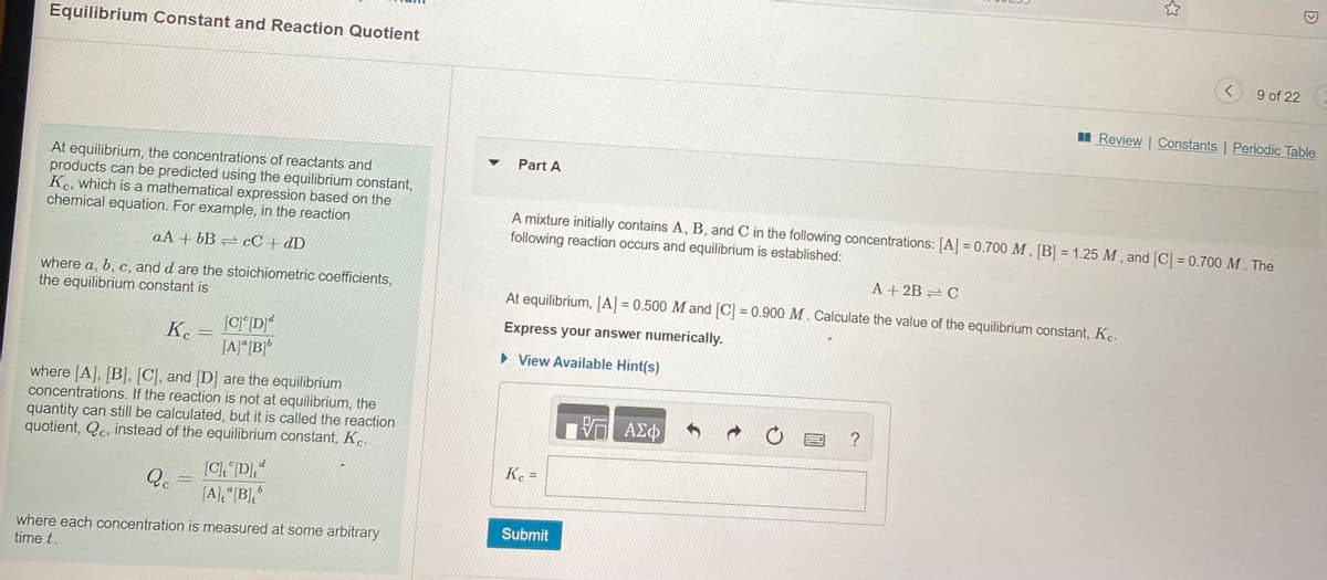 Equilibrium Constant and Reaction Quotient
9 of 22
I Review | Constants | Periodic Table
Part A
At equilibrium, the concentrations of reactants and
products can be predicted using the equilibrium constant,
Kc, which is a mathematical expression based on the
chemical equation. For example, in the reaction
A mixture initially contains A, B, and C in the following concentrations: [A] = 0.700 M, [B] = 1.25 M, and [C] = 0.700 M. The
following reaction occurs and equilibrium is established:
%3D
aA + bB cC + dD
A + 2B = C
where a, b, c, and d are the stoichiometric coefficients,
the equilibrium constant is
At equilibrium, [A] = 0.500 M and [C] = 0.900 M. Calculate the value of the equilibrium constant, K..
Express your answer numerically.
K. =
[A]°[B]*
• View Available Hint(s)
where [A], [B], [C], and [D] are the equilibrium
concentrations. If the reaction is not at equilibrium, the
quantity can still be calculated, but it is called the reaction
quotient, Qc, instead of the equilibrium constant, K.
, ΑΣφ
Kc =
%3D
[C). D],
Qc
P
9.
[A] °[B],
Submit
where each concentration is measured at some arbitrary
time t.

