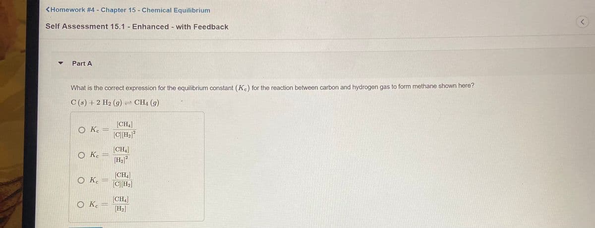 <Homework #4 Chapter 15 - Chemical Equilibrium
Self Assessment 15.1 - Enhanced - with Feedback
Part A
What is the correct expression for the equilibrium constant (Kc) for the reaction between carbon and hydrogen gas to form methane shown here?
C (s) + 2 H2 (g) = CH4 (g)
[CH4]
O K.
[CH]°
[CH)
O K.
[H2]?
[CH4]
[C]H]
O K. =
[CH4]
H2]
ок
