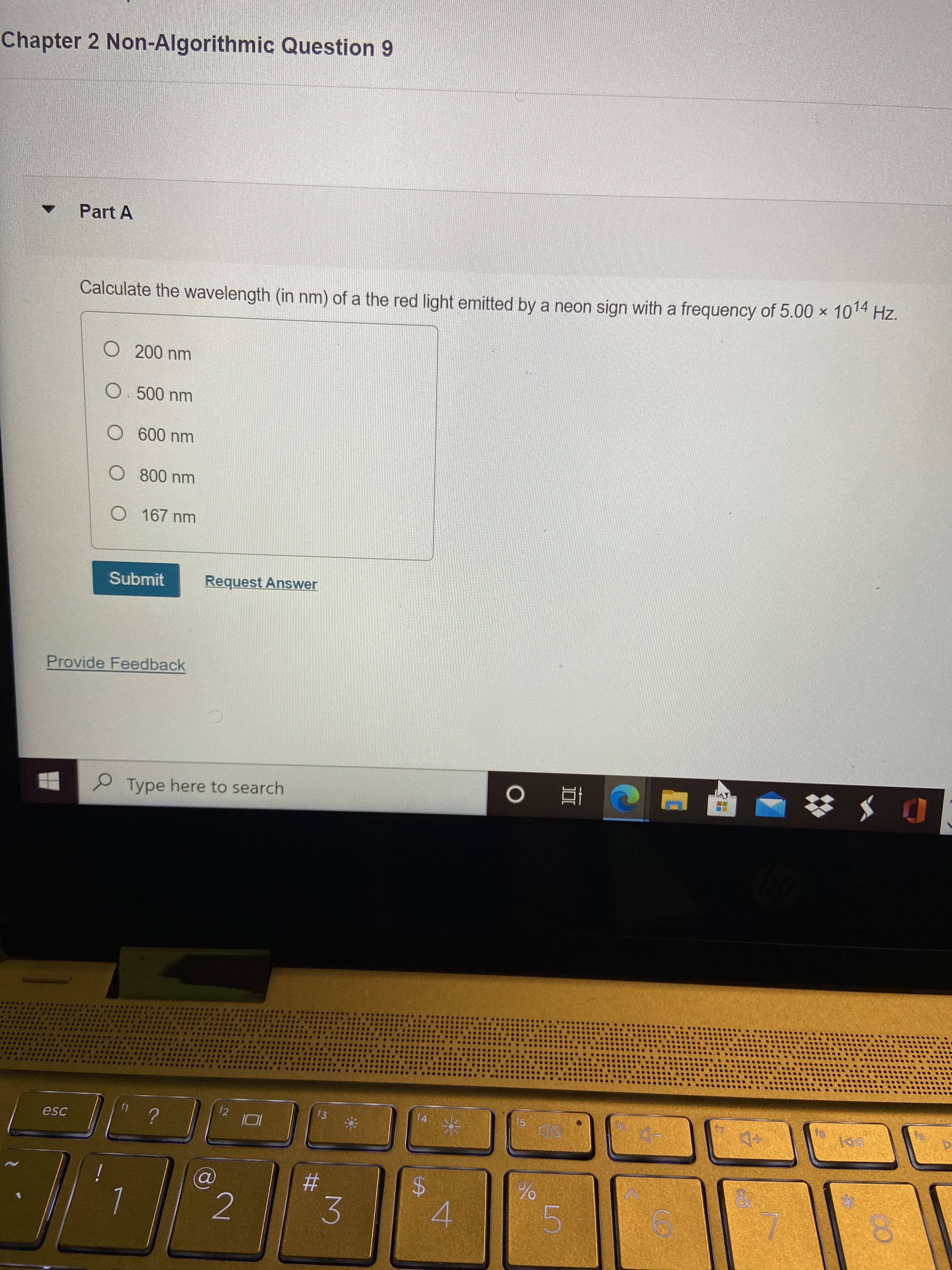 %24
%23
Chapter 2 Non-Algorithmic Question 9
Part A
Calculate the wavelength (in nm) of a the red light emitted by a neon sign with a frequency of 5.00 × 1014 Hz.
O 167 nm
Submit
Request Answer
Provide Feedback
P Type here to search
f2
f3
f4
f5
DDI
esc
4.
5.
2.
3.
