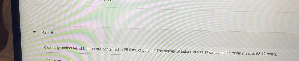 Part A
How many molecules of butane are contained in 25.0 mL of butane? The density of butane is 0.6011 g/mL and the molar mass is 58.12 g/mol.
1023

