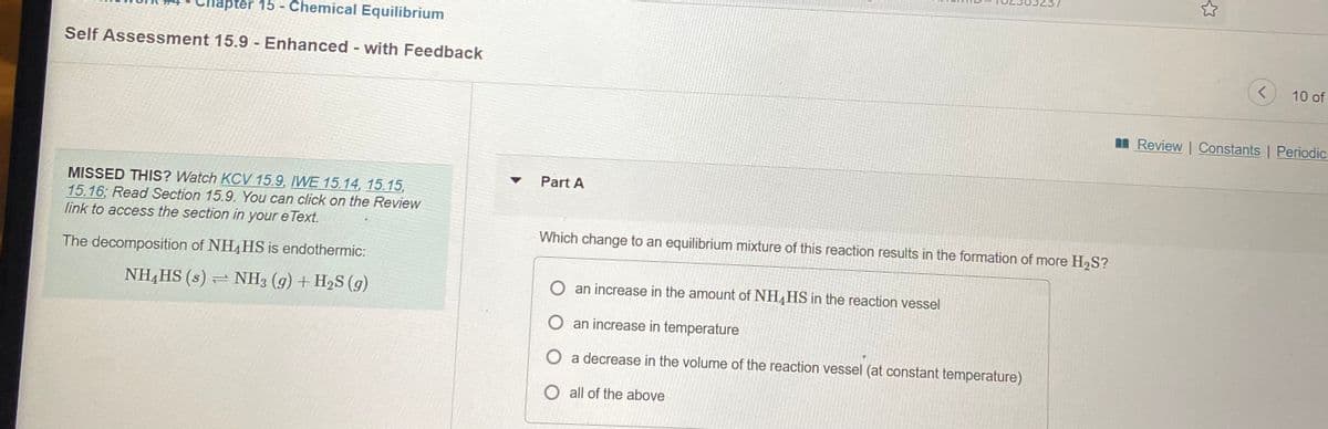 apter 15 - Chemical Equilibrium
Self Assessment 15.9 - Enhanced - with Feedback
10 of
n Review | Constants | Periodic
Part A
MISSED THIS? Watch KCV15.9, IWE 15.14, 15.15,
15.16; Read Section 15.9. You can click on the Review
link to access the section in your e Text.
Which change to an equilibrium mixture of this reaction results in the formation of more H2S?
The decomposition of NH4HS is endothermic:
NH,HS (s) = NH3 (g) + H2S (g)
O an increase in the amount of NH4HS in the reaction vessel
O an increase in temperature
O a decrease in the volume of the reaction vessel (at constant temperature)
O all of the above
