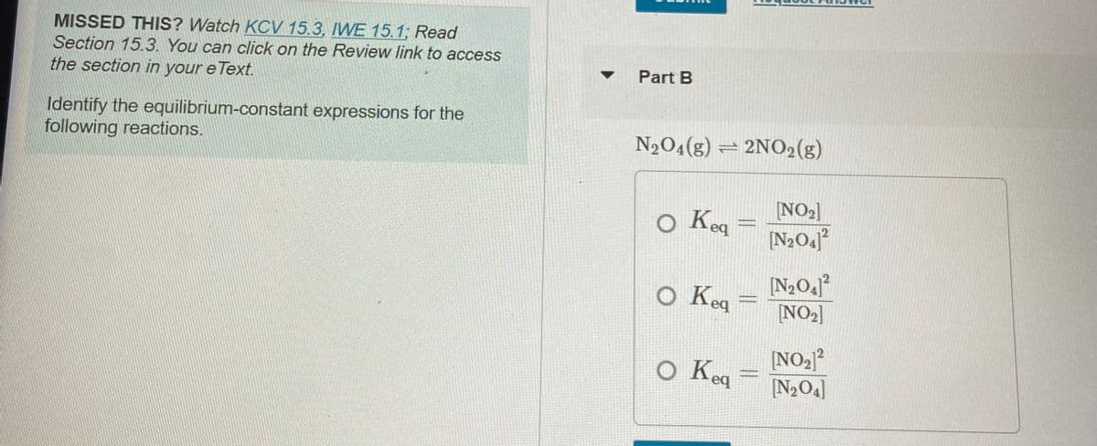MISSED THIS? Watch KCV 15.3, IWE 15.1; Read
Section 15.3. You can click on the Review link to access
Part B
the section in your e Text.
Identify the equilibrium-constant expressions for the
following reactions.
N2O4(g) = 2NO2(g)
NO2]
o Keq =
[N2O4]°
o Keq
[NO2]
o Kea
[NO2?
[N>O4]
