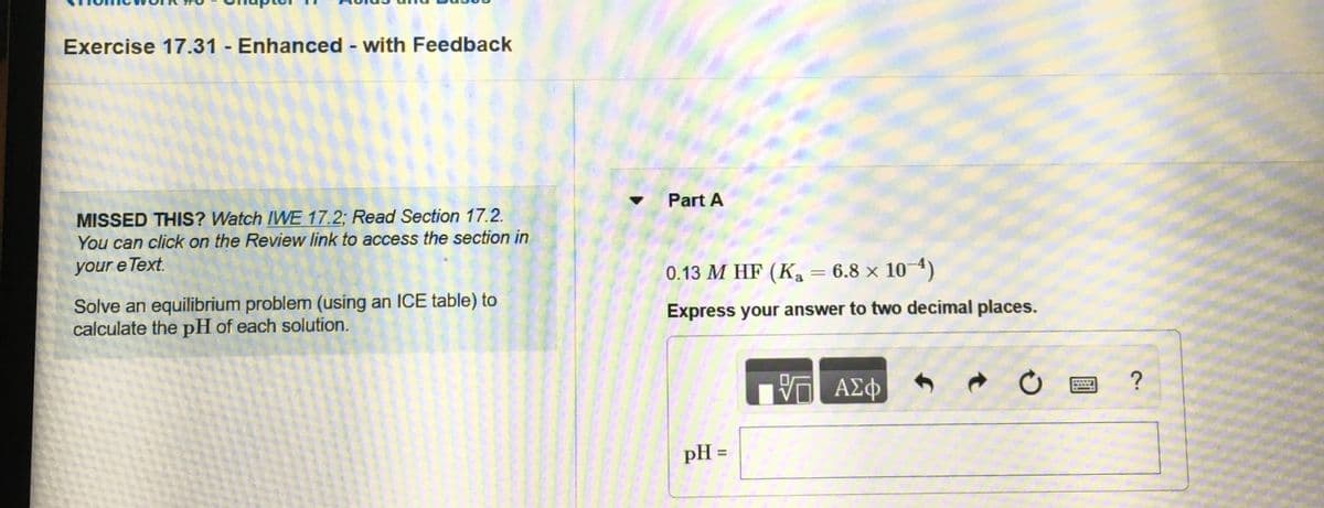 Exercise 17.31 - Enhanced - with Feedback
Part A
MISSED THIS? Watch IWE 17.2; Read Section 17.2.
You can click on the Review link to access the section in
your e Text.
0.13 M HF (K, = 6.8 × 10 4)
Solve an equilibrium problem (using an ICE table) to
calculate the pH of each solution.
Express your answer to two decimal places.
ΑΣφ
?
pH =
%3D
