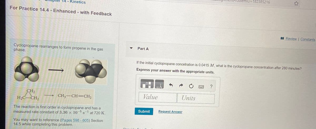 ID=182385216
Kinetics
For Practice 14.4 - Enhanced - with Feedback
I Review | Constants
Cyclopropane rearranges to form propene in the gas
phase.
v Part A
If the initial cyclopropane concetration is 0.0415 M, what is the cyclopropane concentration after 280 minutes?
Express your answer with the appropriate units.
CH2
CH3-CH=CH,
Value
Units
H2C-CH2
The reaction is first order in cyclopropane and has a
at 720 K.
Submit
Request Answer
measured rate constant of 3.36 x 10-5
You may want to reference (Pages 598 - 605) Section
14.5 while completing this problem.
Dreuid.
