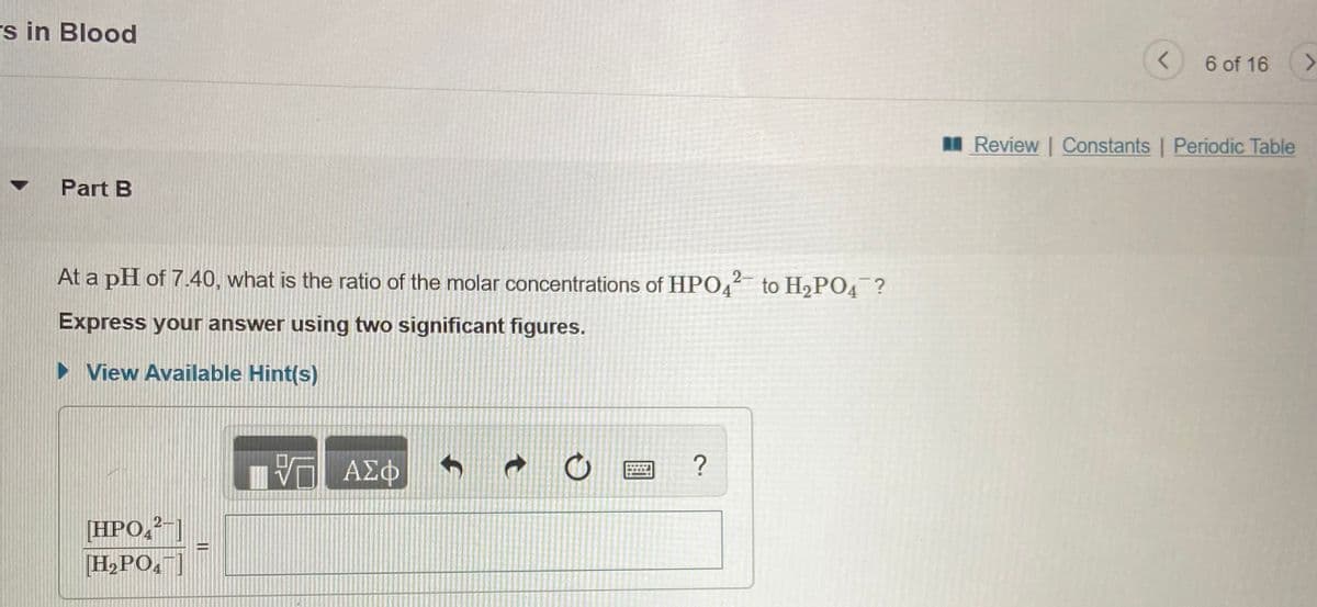 rs in Blood
6 of 16
I Review Constants | Periodic Table
Part B
At a pH of 7.40, what is the ratio of the molar concentrations of HPO4 to H2PO4 ?
2-
Express your answer using two significant figures.
• View Available Hint(s)
ΑΣΦ
[HPO,²-|
[H,PO,"]
