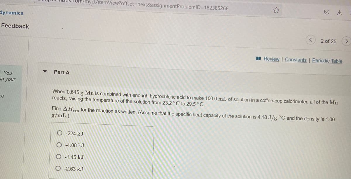 com/myct/itemView?offset3Dnext&assignmentProblemID=182385266
dynamics
Feedback
2 of 25
I Review | Constants | Periodic Table
Part A
. You
in your
When 0.645 g Mn is combined with enough hydrochloric acid to make 100.0 mL of solution in a coffee-cup calorimeter, all of the Mn
reacts, raising the temperature of the solution from 23.2 °C to 29.5 °C.
ce
Find AHn for the reaction as written. (Assume that the specific heat capacity of the solution is 4.18 J/g °C and the density is 1.00
g/mL.)
Txn
O -224 kJ
O -4.08 kJ
O -1.45 kJ
O -2.63 kJ
