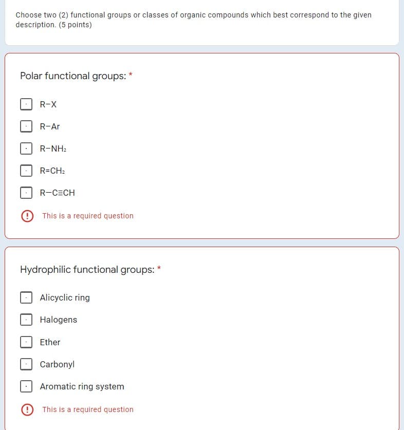 Choose two (2) functional groups or classes of organic compounds which best correspond to the given
description. (5 points)
Polar functional groups: *
R-X
R-Ar
R-NH2
R=CH2
R-C=CH
O This is a required question
Hydrophilic functional groups:
Alicyclic ring
Halogens
Ether
Carbonyl
Aromatic ring system
9 This is a required question
