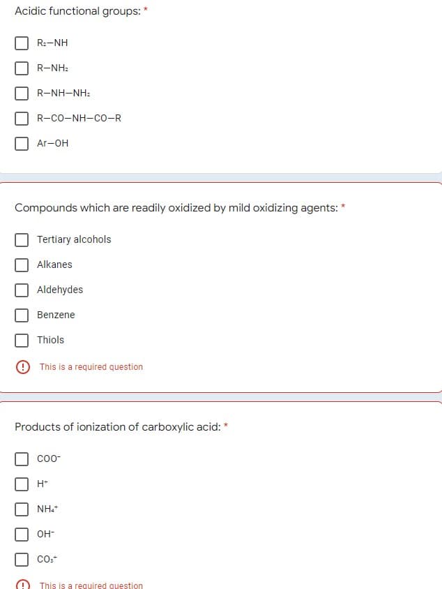 Acidic functional groups: *
R:-NH
R-NH:
R-NH-NH:
R-CO-NH-CO-R
Ar-OH
Compounds which are readily oxidized by mild oxidizing agents: *
Tertiary alcohols
Alkanes
Aldehydes
Benzene
Thiols
O This is a required question
Products of ionization of carboxylic acid: *
соо
H*
NH.
OH-
This is a required question
