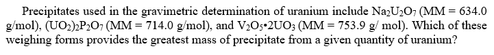 Precipitates used in the gravimetric determination of uranium include NazU2O7 (MM = 634.0
g/mol), (UO2),P,O7 (MM = 714.0 g/mol), and V2O5•2UO; (MM = 753.9 g/ mol). Which of these
weighing forms provides the greatest mass of precipitate from a given quantity of uranium?
