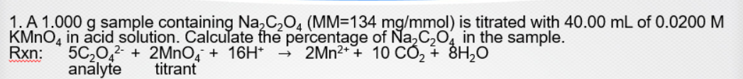 1. A 1.000 g sample containing Na,C,O, (MM=134 mg/mmol) is titrated with 40.00 mL of 0.0200 M
KMNO, in acid solution. Calculate the percentage of Na,C2O, in the sample.
Rxn:
5C20,2 + 2MnO, + 16H*
analyte
- 2MN2+ + 10 CỐ, + 8H2O
titrant
