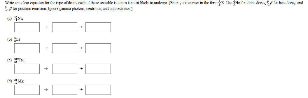 Write a nuclear equation for the type of decay each of these unstable isotopes is most likely to undergo. (Enter your answer in the form X. Use He for alpha decay, 98 for beta decay, and
18 for positron emission. Ignore gamma photons, neutrinos, and antineutrinos.)
(a) Na
(b) Li
(c) 219 Rn
(d) Mg
+
