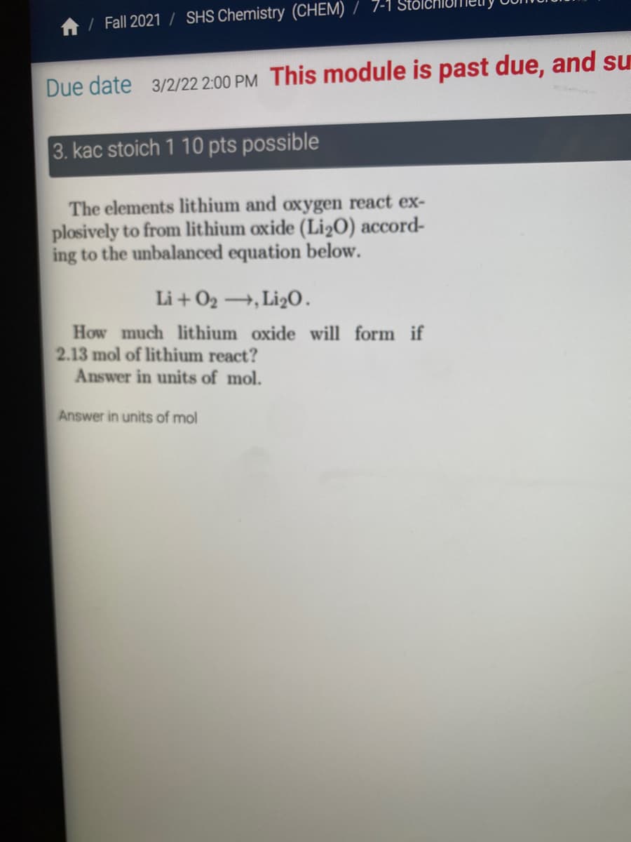 7-1
/ Fall 2021 / SHS Chemistry (CHEM)
Due date 3/2/22 2:00 PM This module is past due, and su
3. kac stoich 1 10 pts possible
The elements lithium and oxygen react ex-
plosively to from lithium oxide (Li2O) accord-
ing to the unbalanced equation below.
Li + O2 →, Li2O.
How much lithium oxide will form if
2.13 mol of lithium react?
Answer in units of mol.
Answer in units of mol
