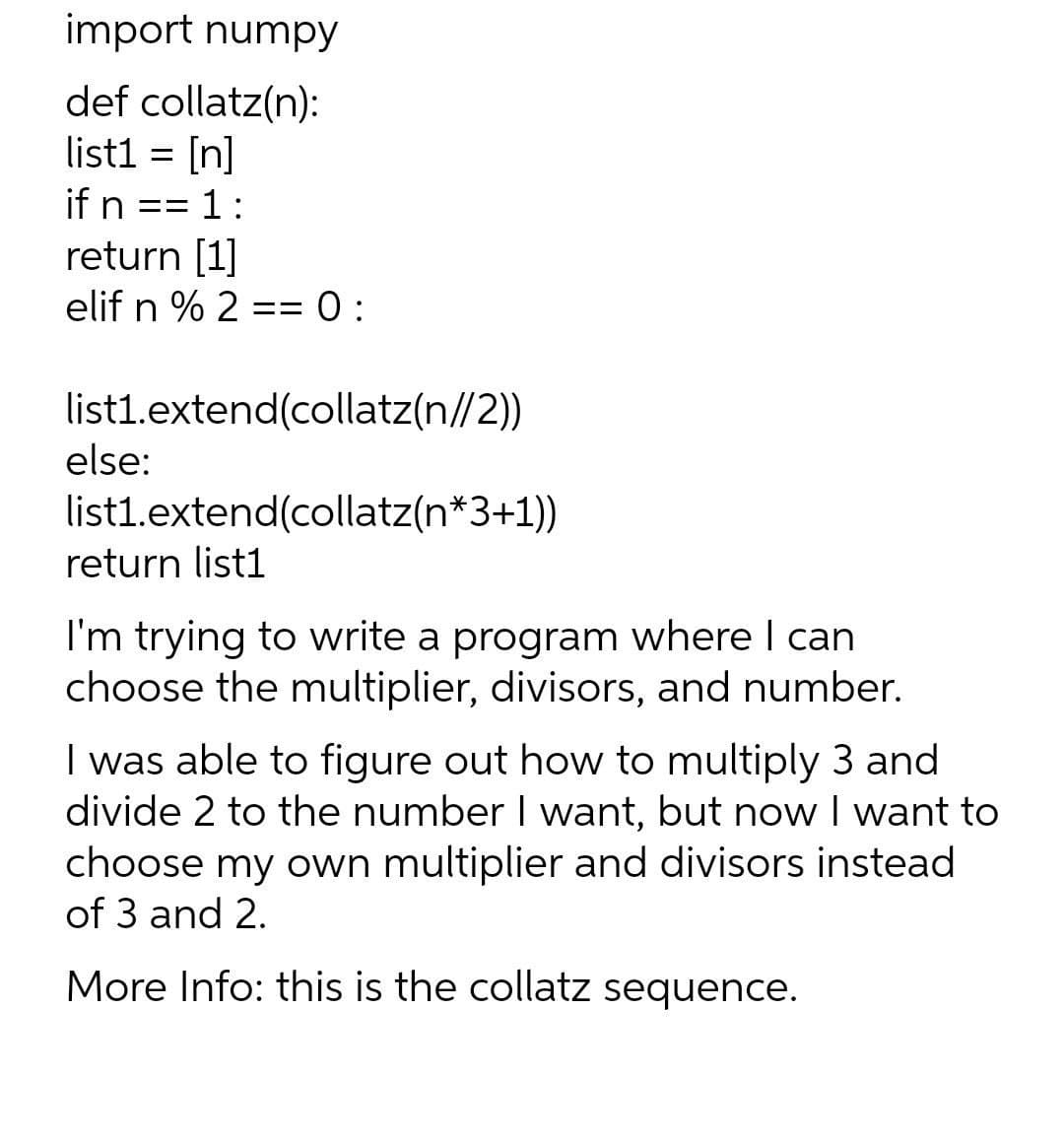 import numpy
def collatz(n):
list1 = [n]
if n == 1:
return [1]
elif n % 2 == 0:
=%3D
0 :
list1.extend(collatz(n//2))
else:
list1.extend(collatz(n*3+1)
return list1
I'm trying to write a program where I can
choose the multiplier, divisors, and number.
I was able to figure out how to multiply 3 and
divide 2 to the number I want, but now I want to
choose my own multiplier and divisors instead
of 3 and 2.
More Info: this is the collatz sequence.
