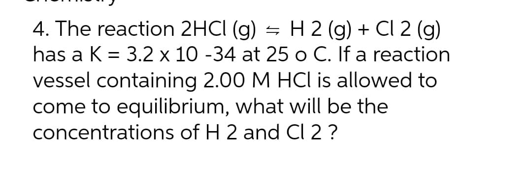 4. The reaction 2HCl (g) = H 2 (g) + Cl 2 (g)
has a K = 3.2 x 10 -34 at 25 o C. If a reaction
vessel containing 2.00 M HCl is allowed to
come to equilibrium, what will be the
concentrations of H 2 and Cl 2 ?