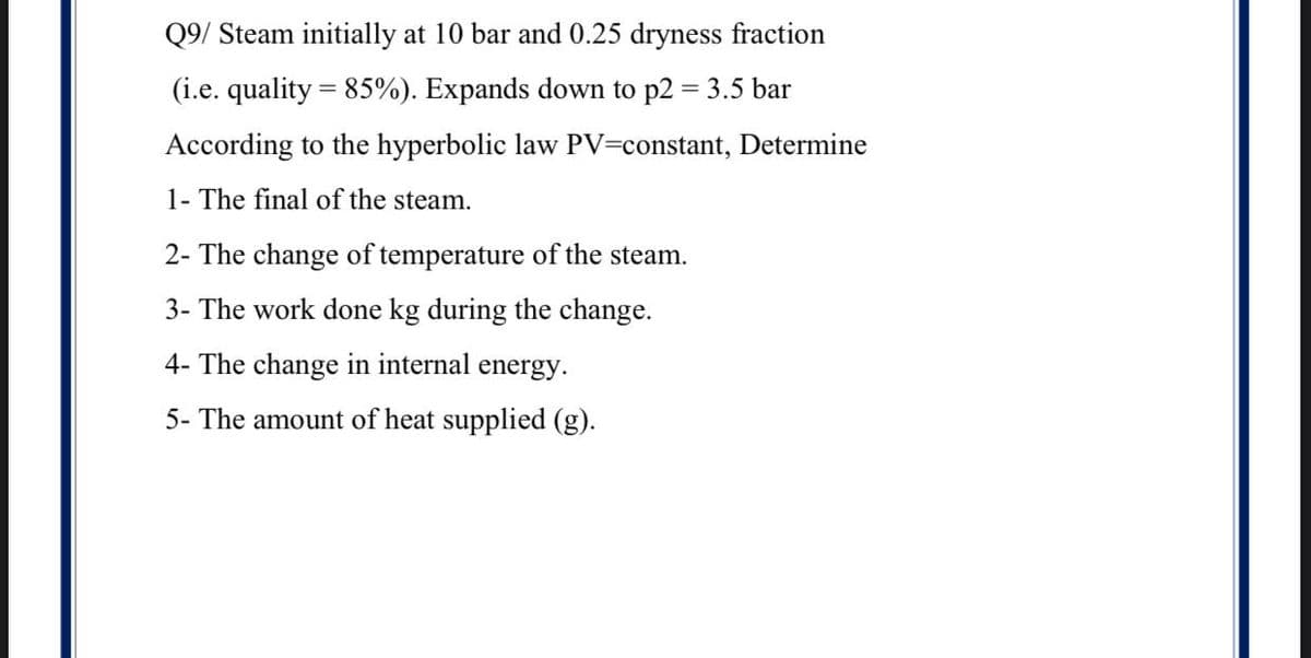 Q9/ Steam initially at 10 bar and 0.25 dryness fraction
(i.e. quality = 85%). Expands down to p2 = 3.5 bar
According to the hyperbolic law PV=constant, Determine
1- The final of the steam.
2- The change of temperature of the steam.
3- The work done kg during the change.
4- The change in internal energy.
5- The amount of heat supplied (g).
