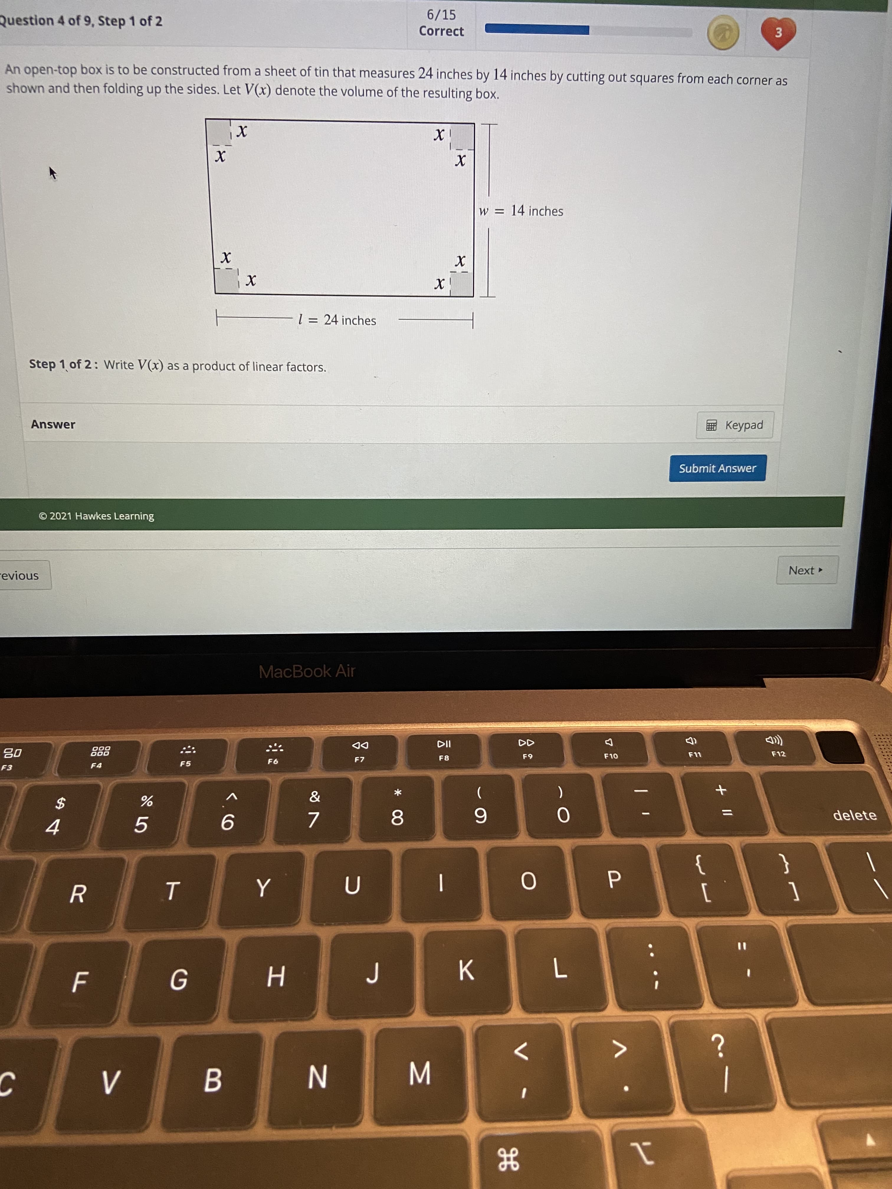 口2
P.
云
* 00
N
ト
F.
6/15
Question 4 of 9, Step 1 of 2
Correct
An open-top box is to be constructed from a sheet of tin that measures 24 inches by 14 inches by cutting out squares from each corner as
shown and then folding up the sides. Let V(x) denote the volume of the resulting box.
w = 14 inches
-l = 24 inches
%3D
Step 1 of 2: Write V(x) as a product of linear factors.
Answer
pedk
Submit Answer
© 2021 Hawkes Learning
Next
revious
MacBook Air
F12
DD
000
000
F4
F8
0唱
F5
93
)
delete
$
5.
9.
4.
}
{
%3D
H
