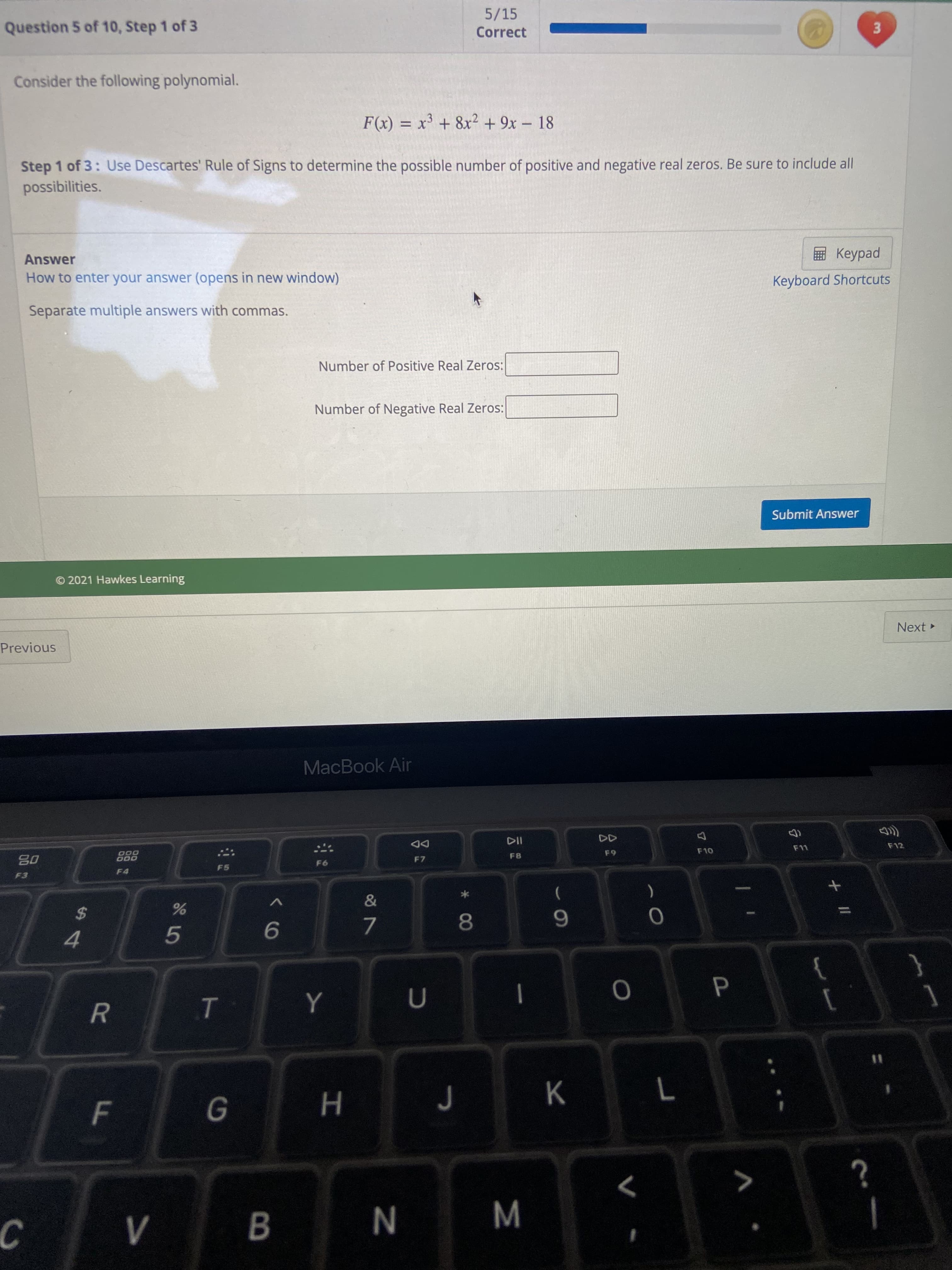 3.
P
Σ
00
V>
F.
5/15
Question 5 of 10, Step 1 of 3
Correct
Consider the following polynomial.
F(x) = x³ + 8x² + 9x – 18
-
Step 1 of 3: Use Descartes' Rule of Signs to determine the possible number of positive and negative real zeros. Be sure to include all
possibilities.
Answer
ped
Keyboard Shortcuts
How to enter your answer (opens in new window)
Separate multiple answers with commas.
Number of Positive Real Zeros:
Number of Negative Real Zeros:
Submit Answer
© 2021 Hawkes Learning
Next
Previous
MacBook Air
DD
F7
D00
000
F 10
F12
F8
08
F5
F4
F3
$
6.
9.
4.
Y
{
|
%3D
K
>
B
C.
N
