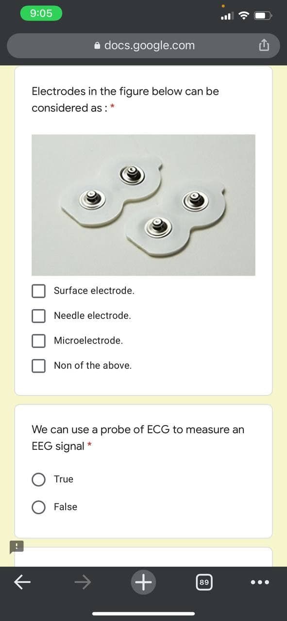 9:05
e docs.google.com
Electrodes in the figure below can be
considered as : *
Surface electrode.
Needle electrode.
Microelectrode.
Non of the above.
We can use a probe of ECG to measure an
EEG signal
True
False
89
