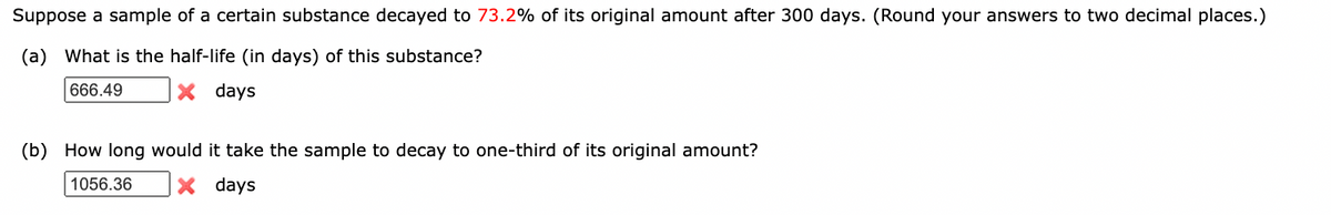 Suppose a sample of a certain substance decayed to 73.2% of its original amount after 300 days. (Round your answers to two decimal places.)
(a) What is the half-life (in days) of this substance?
666.49
X days
(b) How long would it take the sample to decay to one-third of its original amount?
1056.36
X days
