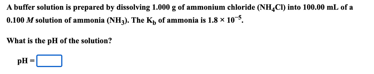 A buffer solution is prepared by dissolving 1.000 g of ammonium chloride (NH,CI) into 100.00 mL of a
0.100 M solution of ammonia (NH3). The Kh of ammonia is 1.8 × 10.
What is the pH of the solution?
pH =
