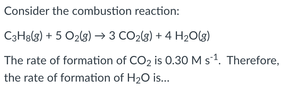 Consider the combustion reaction:
C3H8(g) + 5 O2(g) → 3 CO2(g) + 4 H20(g)
The rate of formation of CO2 is 0.30 M s-1. Therefore,
the rate of formation of H2O is...
