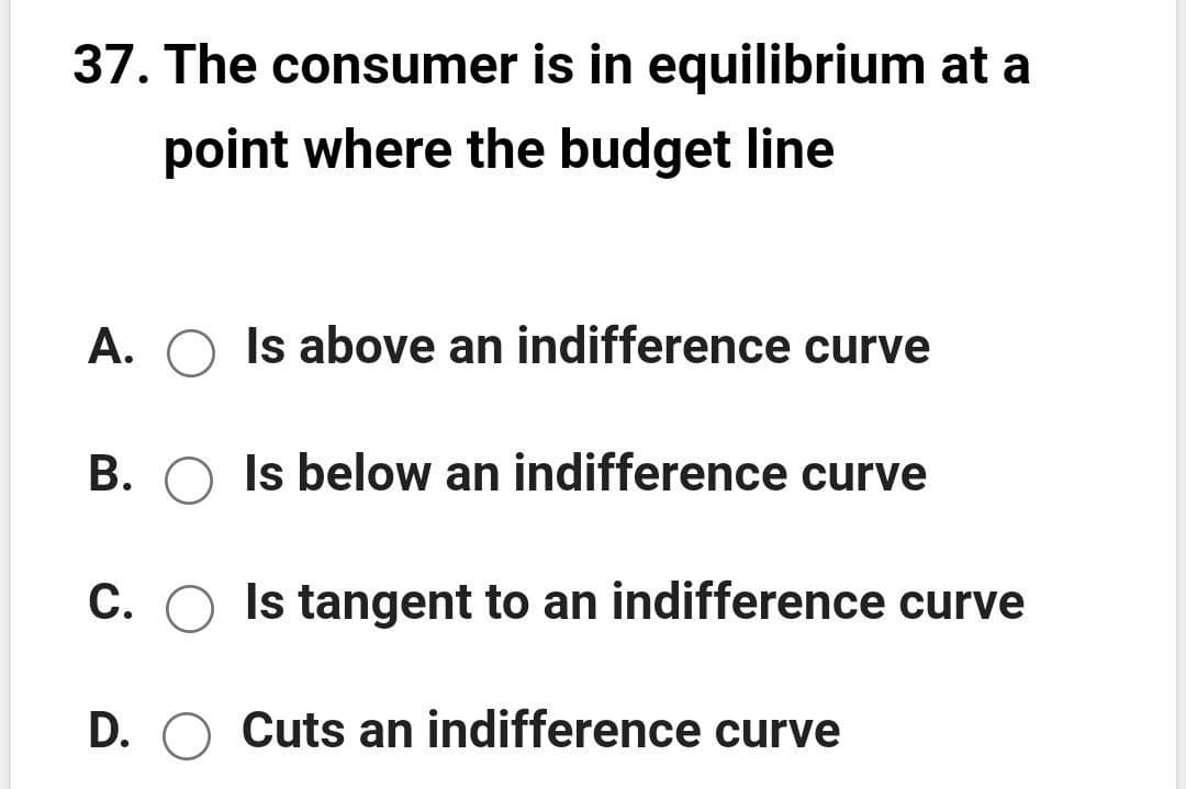 37. The consumer is in equilibrium at a
point where the budget line
А.
Is above an indifference curve
B. O Is below an indifference curve
C. O Is tangent to an indifference curve
D. O Cuts an indifference curve

